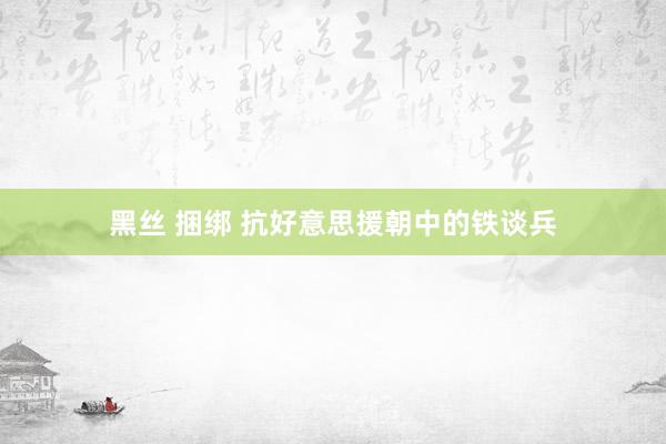 黑丝 捆绑 抗好意思援朝中的铁谈兵
