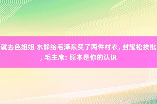 就去色姐姐 水静给毛泽东买了两件衬衣， 封耀松挨批， 毛主席: 原本是你的认识