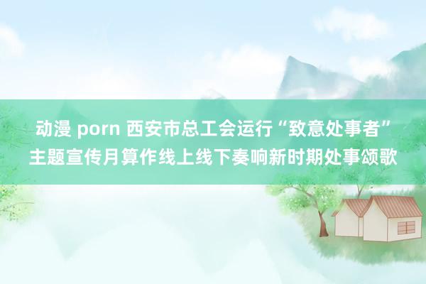 动漫 porn 西安市总工会运行“致意处事者”主题宣传月算作线上线下奏响新时期处事颂歌