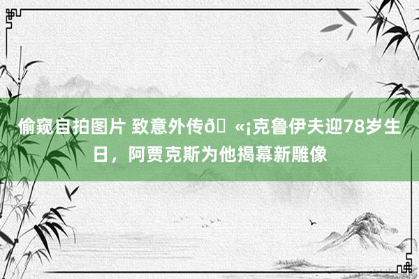 偷窥自拍图片 致意外传🫡克鲁伊夫迎78岁生日，阿贾克斯为他揭幕新雕像