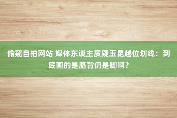 偷窥自拍网站 媒体东谈主质疑玉昆越位划线：到底画的是胳背仍是脚啊？
