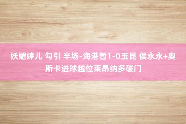妖媚婷儿 勾引 半场-海港暂1-0玉昆 侯永永+奥斯卡进球越位莱昂纳多破门