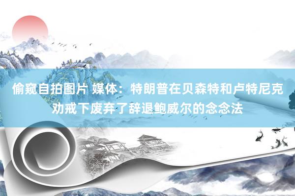 偷窥自拍图片 媒体：特朗普在贝森特和卢特尼克劝戒下废弃了辞退鲍威尔的念念法