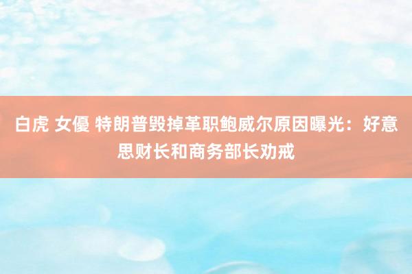 白虎 女優 特朗普毁掉革职鲍威尔原因曝光：好意思财长和商务部长劝戒