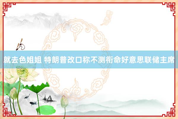 就去色姐姐 特朗普改口称不测衔命好意思联储主席